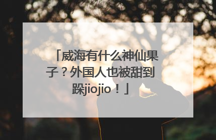 威海有什么神仙果子？外国人也被甜到跺jiojio！
