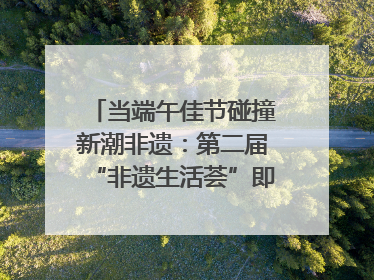 当端午佳节碰撞新潮非遗：第二届“非遗生活荟”即将开启“百young”新章