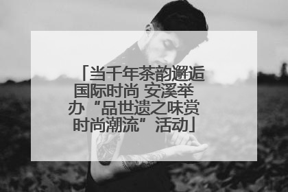 当千年茶韵邂逅国际时尚 安溪举办“品世遗之味赏时尚潮流”活动