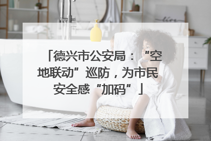 德兴市公安局：“空地联动”巡防，为市民安全感“加码”