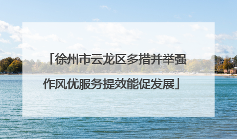 徐州市云龙区多措并举强作风优服务提效能促发展