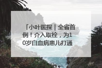 小叶医探｜全省首例！介入取栓，为10岁白血病患儿打通生命之“脉”