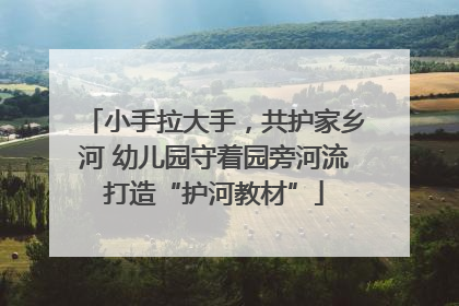 小手拉大手，共护家乡河 幼儿园守着园旁河流打造“护河教材”