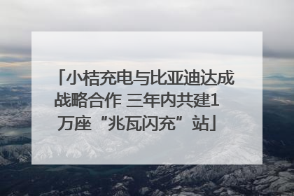 小桔充电与比亚迪达成战略合作 三年内共建1万座“兆瓦闪充”站