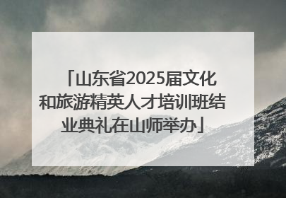 山东省2025届文化和旅游精英人才培训班结业典礼在山师举办
