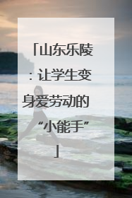 山东乐陵：让学生变身爱劳动的“小能手”