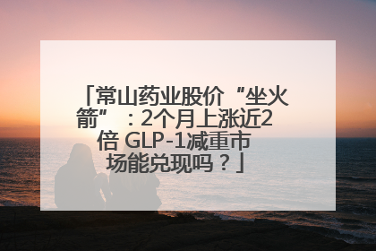 常山药业股价“坐火箭”：2个月上涨近2倍 GLP-1减重市场能兑现吗？