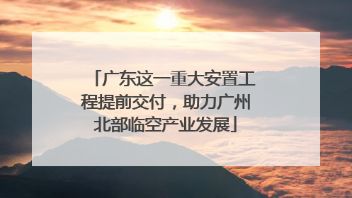 广东这一重大安置工程提前交付，助力广州北部临空产业发展