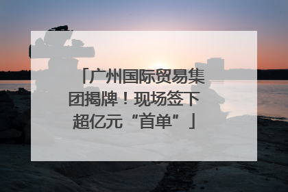 广州国际贸易集团揭牌！现场签下超亿元“首单”