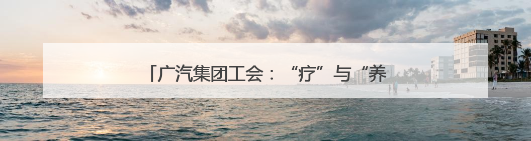 广汽集团工会：“疗”与“养”并重，“休”与“学”同行