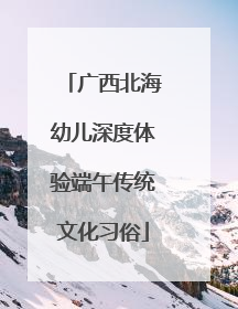 广西北海幼儿深度体验端午传统文化习俗
