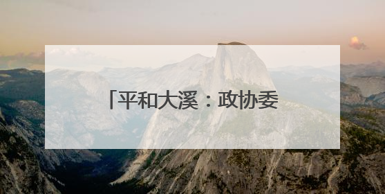 平和大溪：政协委员“把脉开方”激活农文旅融合新引擎