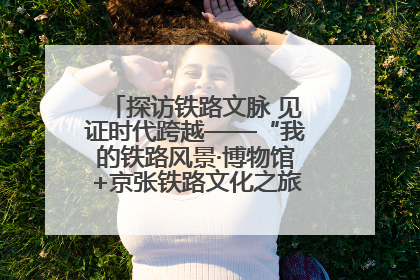 探访铁路文脉 见证时代跨越——“我的铁路风景·博物馆+京张铁路文化之旅”活动在京启动