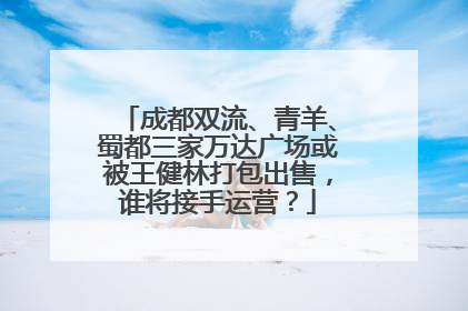 成都双流、青羊、蜀都三家万达广场或被王健林打包出售，谁将接手运营？