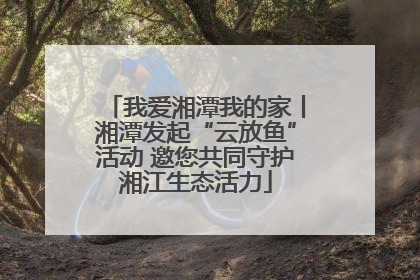 我爱湘潭我的家丨湘潭发起“云放鱼”活动 邀您共同守护湘江生态活力