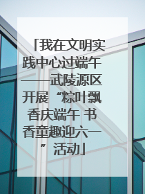 我在文明实践中心过端午——武陵源区开展“粽叶飘香庆端午 书香童趣迎六一”活动