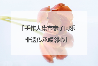 手作大集市亲子同乐 非遗传承暖邻心