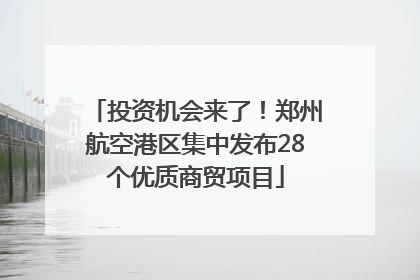 投资机会来了！郑州航空港区集中发布28个优质商贸项目
