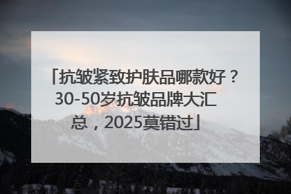 抗皱紧致护肤品哪款好？30-50岁抗皱品牌大汇总，2025莫错过