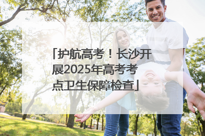 护航高考！长沙开展2025年高考考点卫生保障检查