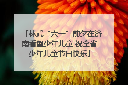 林武“六一”前夕在济南看望少年儿童 祝全省少年儿童节日快乐