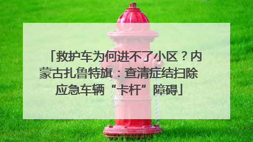 救护车为何进不了小区？内蒙古扎鲁特旗：查清症结扫除应急车辆“卡杆”障碍