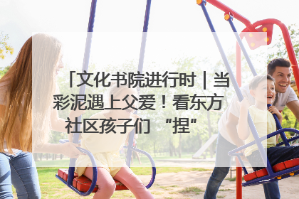 文化书院进行时｜当彩泥遇上父爱！看东方社区孩子们 “捏” 出心目中的爸爸