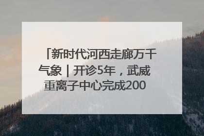 新时代河西走廊万千气象｜开诊5年，武威重离子中心完成2000余例患者治疗