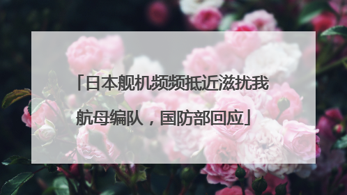 日本舰机频频抵近滋扰我航母编队，国防部回应
