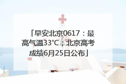早安北京0617：最高气温33℃；北京高考成绩6月25日公布