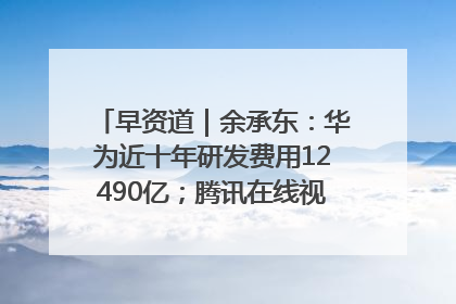 早资道｜余承东：华为近十年研发费用12490亿；腾讯在线视频重大组织调整