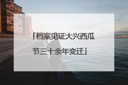 档案见证大兴西瓜节三十余年变迁