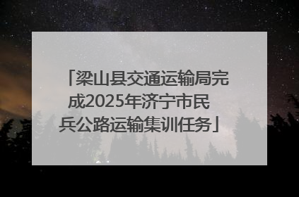 梁山县交通运输局完成2025年济宁市民兵公路运输集训任务