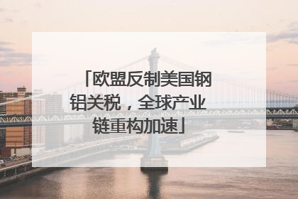 欧盟反制美国钢铝关税，全球产业链重构加速