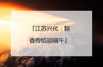 江苏兴化：粽香传情迎端午