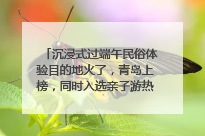 沉浸式过端午民俗体验目的地火了，青岛上榜，同时入选亲子游热门Top10