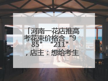 河南一花店推高考花束价格含“985”“211”，店主：想给考生带来好运