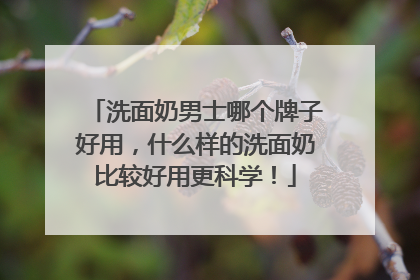 洗面奶男士哪个牌子好用，什么样的洗面奶比较好用更科学！
