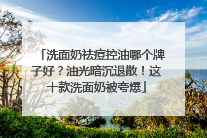 洗面奶祛痘控油哪个牌子好？油光暗沉退散！这十款洗面奶被夸爆