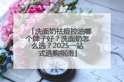 洗面奶祛痘控油哪个牌子好？洗面奶怎么选？2025一站式选购指南