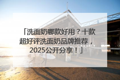 洗面奶哪款好用?十款超好评洗面奶品牌推荐,2025公开分享!