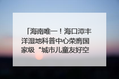 海南唯一！海口潭丰洋湿地科普中心荣膺国家级“城市儿童友好空间建设园区”称号