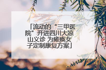 流动的“三甲医院”开进四川大凉山义诊 为瘫痪女子定制康复方案