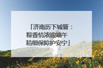 济南历下城管：粽香情浓迎端午 精细保障护安宁