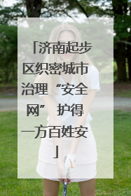 济南起步区织密城市治理“安全网” 护得一方百姓安