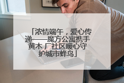 浓情端午，爱心传递——魔方公寓携手黄木 厂社区暖心守护城市蜂鸟