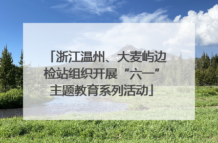 浙江温州、大麦屿边检站组织开展“六一”主题教育系列活动
