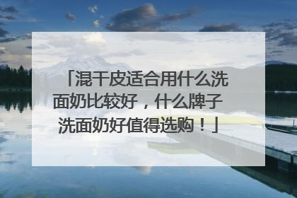 混干皮适合用什么洗面奶比较好，什么牌子洗面奶好值得选购！