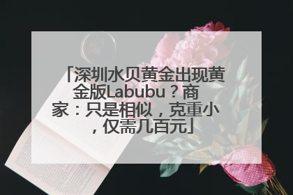 深圳水贝黄金出现黄金版Labubu？商家：只是相似，克重小，仅需几百元