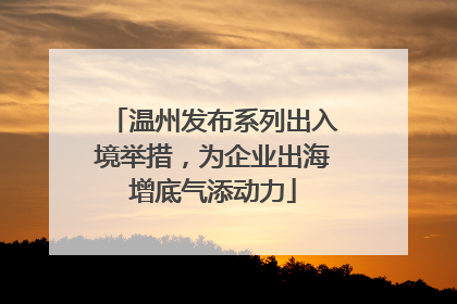 温州发布系列出入境举措，为企业出海增底气添动力